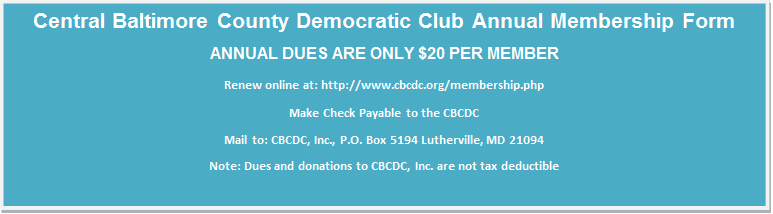 Central Baltimore County Democratic Club Annual Membership Form
ANNUAL DUES ARE ONLY $20 PER MEMBER
Renew online at: http://www.cbcdc.org/membership.php
Make Check Payable to the CBCDC
Mail to: CBCDC, Inc., P.O. Box 5194 Lutherville, MD 21094
Note: Dues and donations to CBCDC, Inc. are not tax deductible

